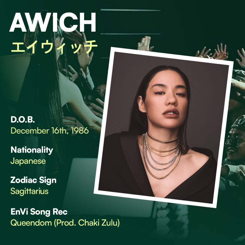 Awich profile
- Date of Birth: December 16th, 1986
- Nationality: Japanese
- Zodiac Sign: Sagittarius
- EnVi Song Rec: Queendom (prod. Chaki Zulu)