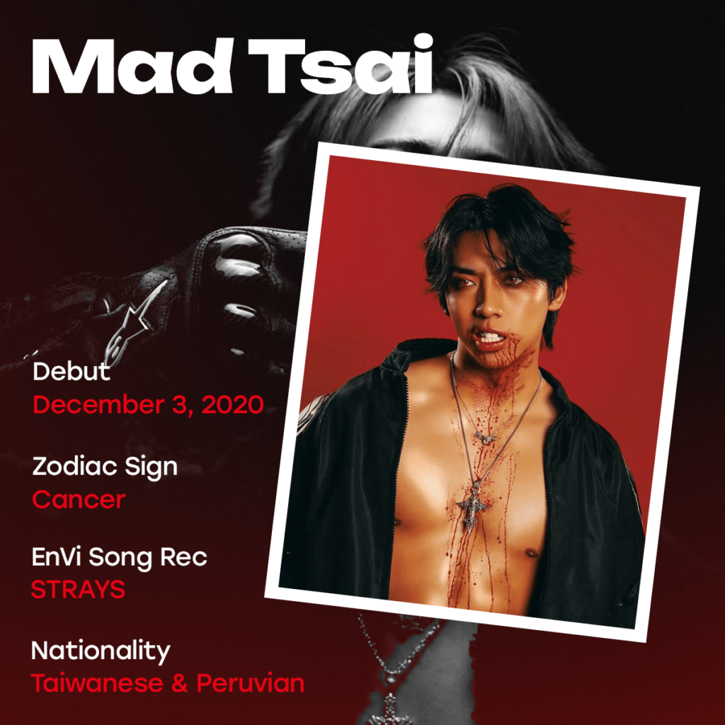 Mad Tsai Artist Profile. Debut: December 3, 2020. Zodiac sign: Cancer. EnVi song rec: "STRAYS." Nationality: Taiwanese & Peruvian.